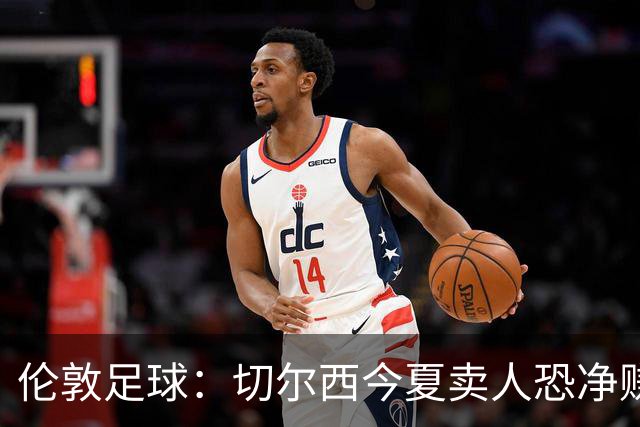 伦敦足球：切尔西今夏卖人恐净赚超2.5亿镑，甚至能实现盈利